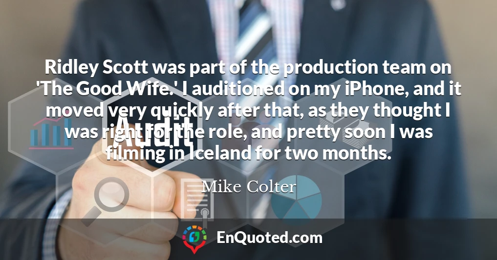Ridley Scott was part of the production team on 'The Good Wife.' I auditioned on my iPhone, and it moved very quickly after that, as they thought I was right for the role, and pretty soon I was filming in Iceland for two months.
