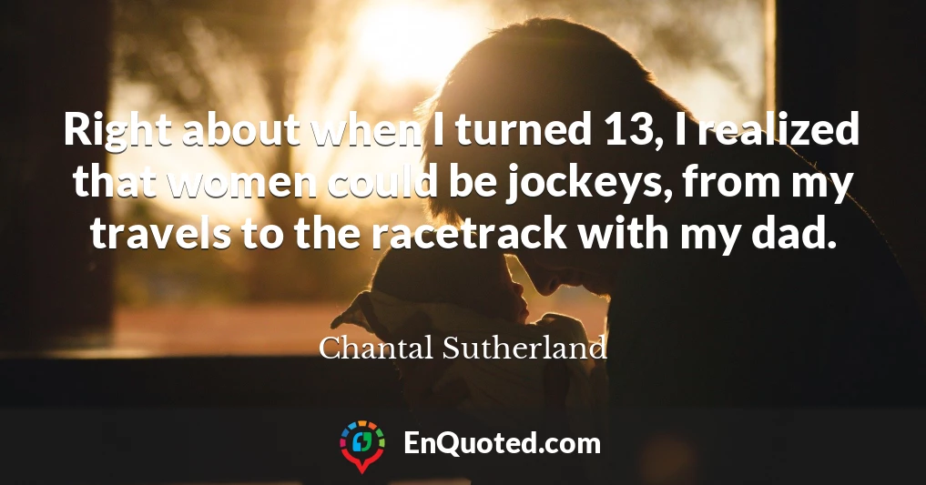 Right about when I turned 13, I realized that women could be jockeys, from my travels to the racetrack with my dad.