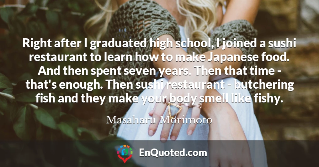 Right after I graduated high school, I joined a sushi restaurant to learn how to make Japanese food. And then spent seven years. Then that time - that's enough. Then sushi restaurant - butchering fish and they make your body smell like fishy.