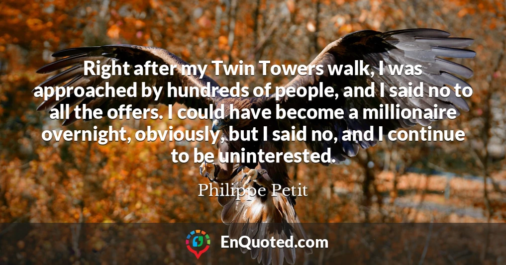 Right after my Twin Towers walk, I was approached by hundreds of people, and I said no to all the offers. I could have become a millionaire overnight, obviously, but I said no, and I continue to be uninterested.