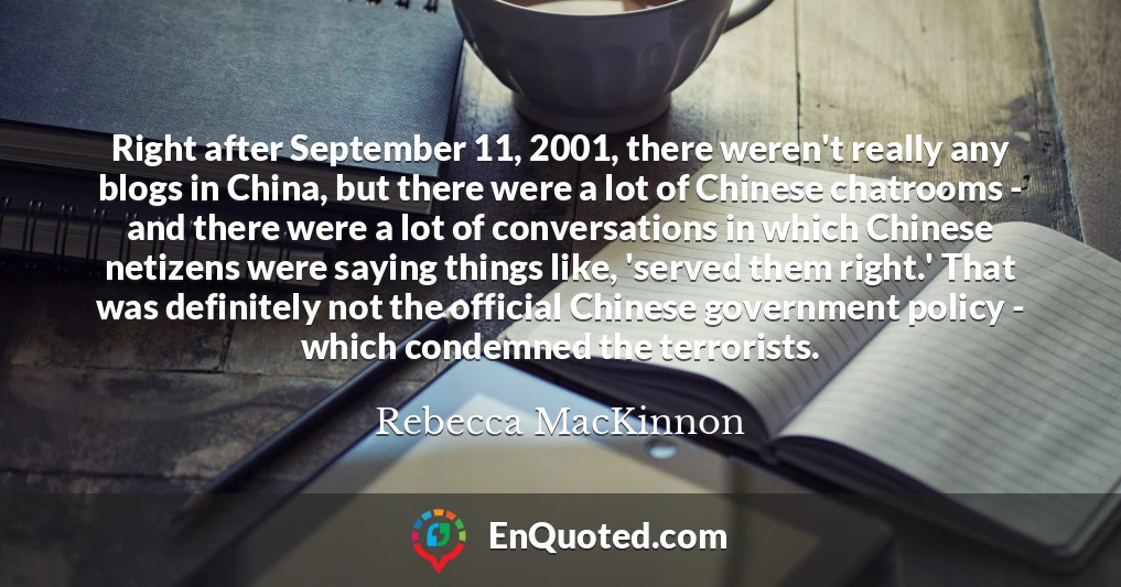 Right after September 11, 2001, there weren't really any blogs in China, but there were a lot of Chinese chatrooms - and there were a lot of conversations in which Chinese netizens were saying things like, 'served them right.' That was definitely not the official Chinese government policy - which condemned the terrorists.