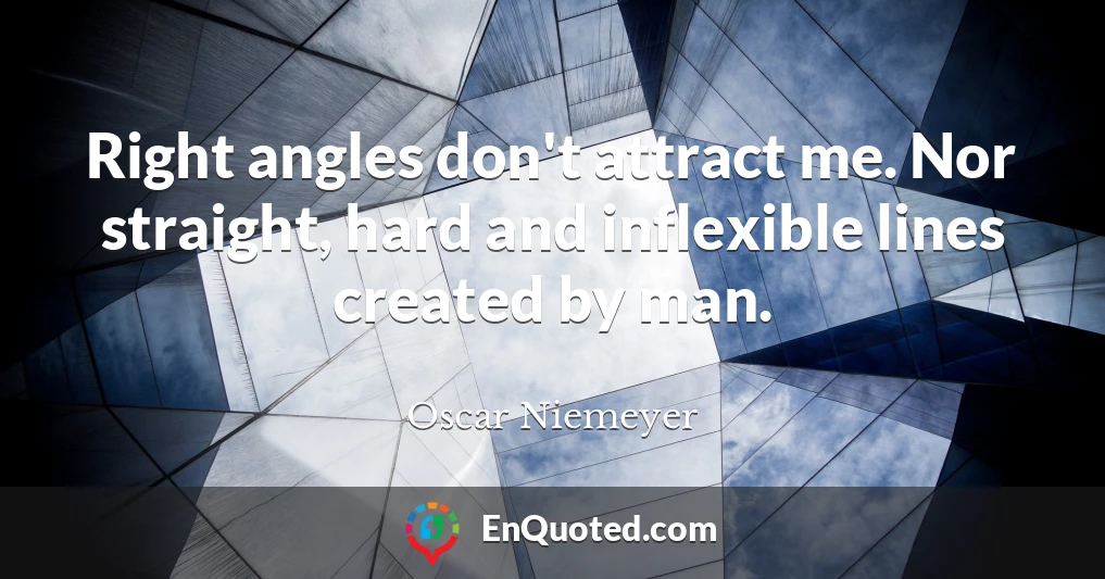 Right angles don't attract me. Nor straight, hard and inflexible lines created by man.