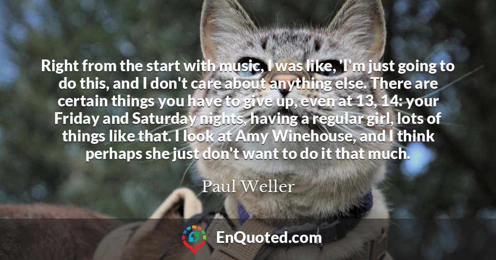Right from the start with music, I was like, 'I'm just going to do this, and I don't care about anything else. There are certain things you have to give up, even at 13, 14: your Friday and Saturday nights, having a regular girl, lots of things like that. I look at Amy Winehouse, and I think perhaps she just don't want to do it that much.