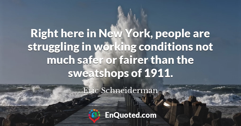 Right here in New York, people are struggling in working conditions not much safer or fairer than the sweatshops of 1911.