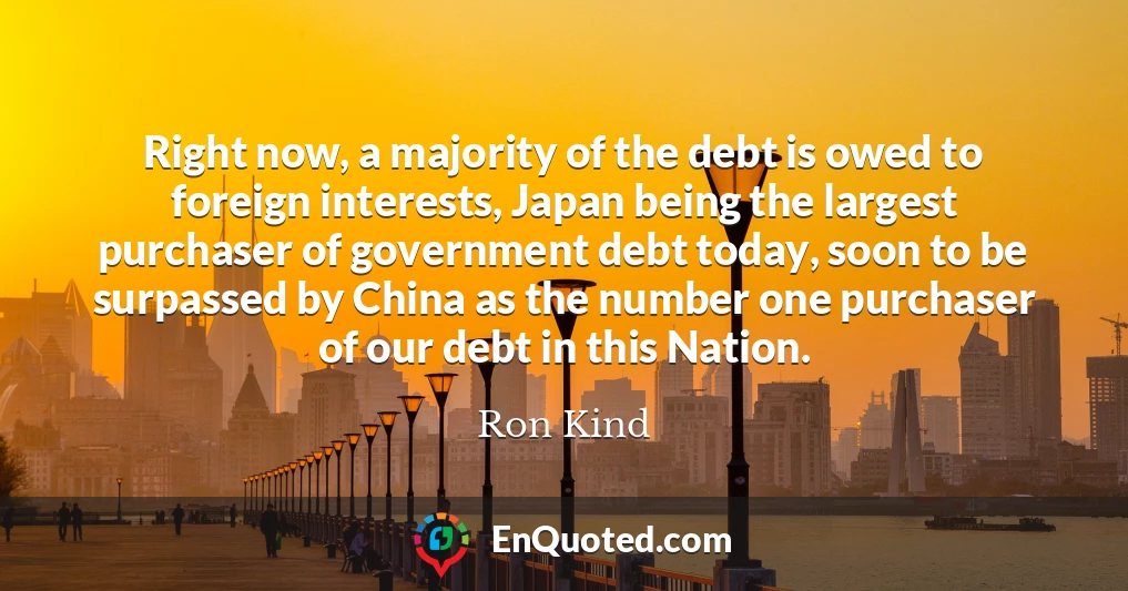 Right now, a majority of the debt is owed to foreign interests, Japan being the largest purchaser of government debt today, soon to be surpassed by China as the number one purchaser of our debt in this Nation.