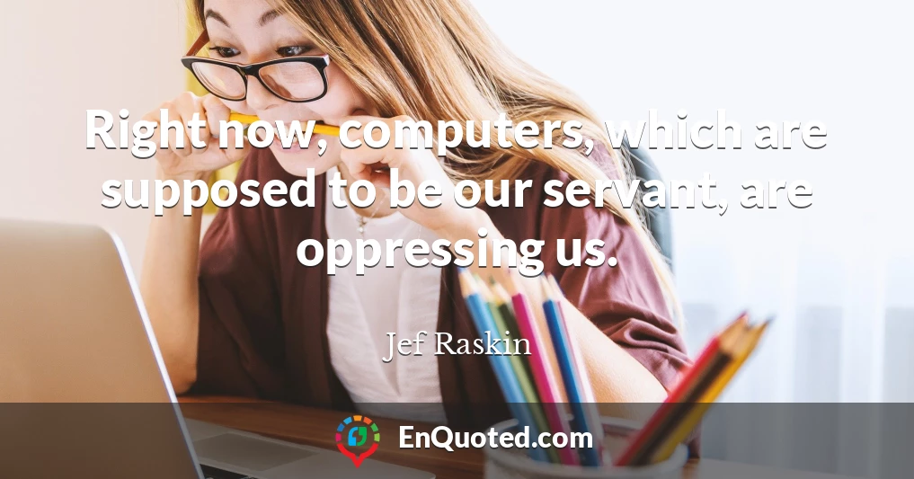 Right now, computers, which are supposed to be our servant, are oppressing us.
