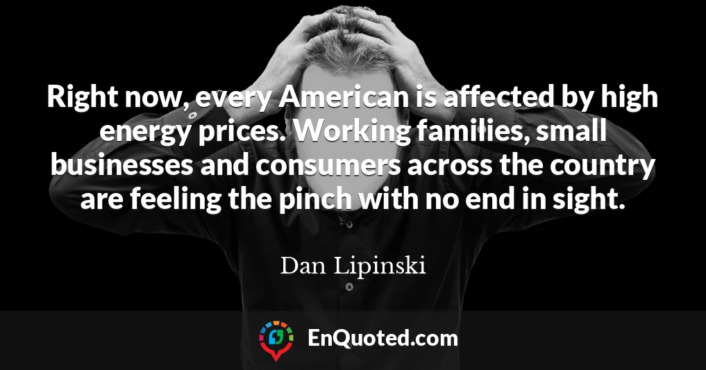 Right now, every American is affected by high energy prices. Working families, small businesses and consumers across the country are feeling the pinch with no end in sight.