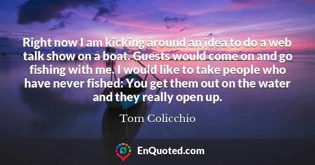Right now I am kicking around an idea to do a web talk show on a boat. Guests would come on and go fishing with me. I would like to take people who have never fished: You get them out on the water and they really open up.