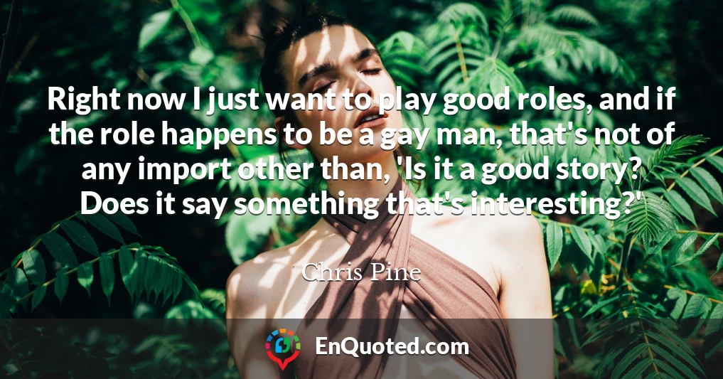 Right now I just want to play good roles, and if the role happens to be a gay man, that's not of any import other than, 'Is it a good story? Does it say something that's interesting?'