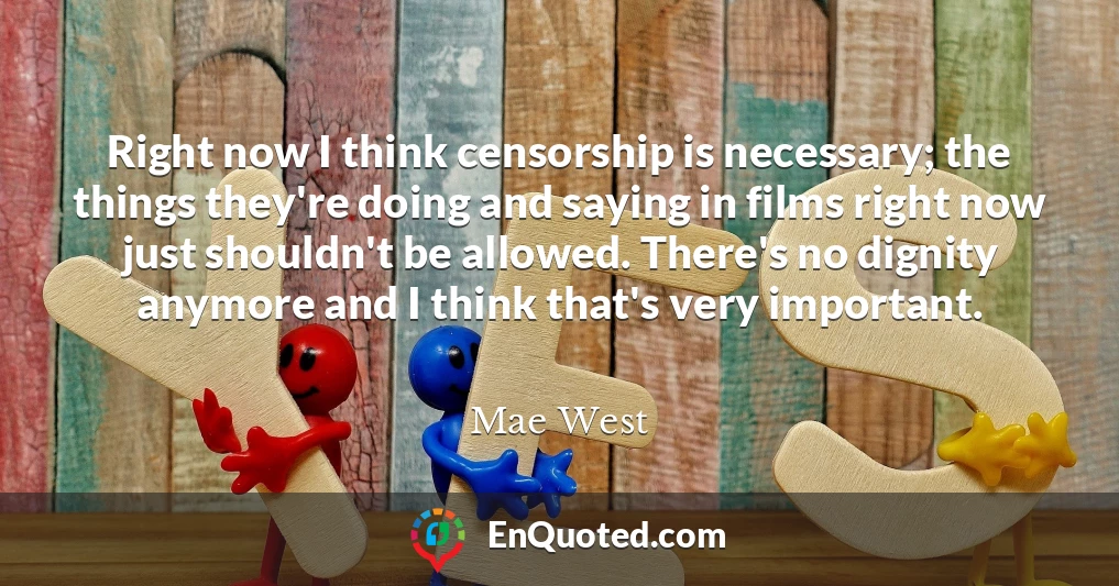 Right now I think censorship is necessary; the things they're doing and saying in films right now just shouldn't be allowed. There's no dignity anymore and I think that's very important.