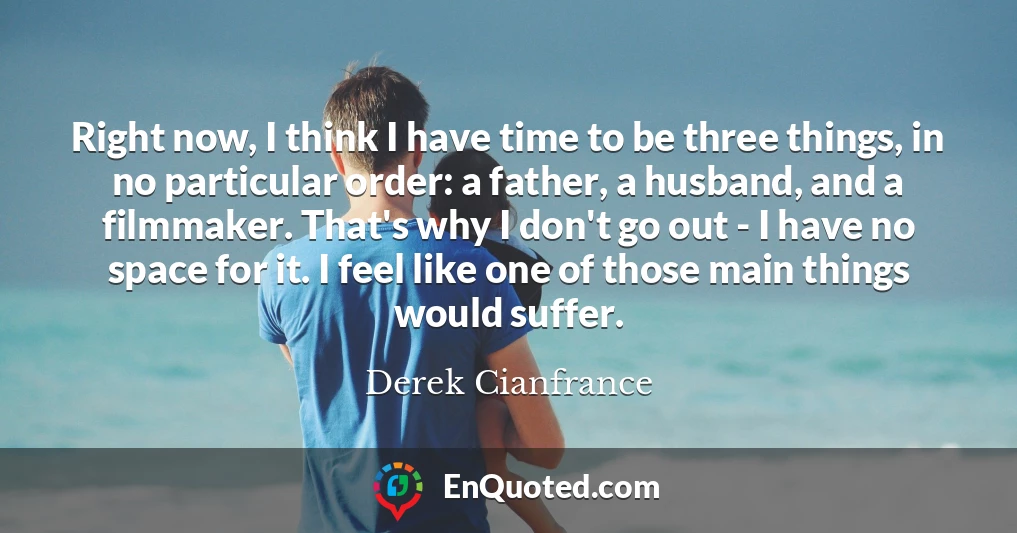 Right now, I think I have time to be three things, in no particular order: a father, a husband, and a filmmaker. That's why I don't go out - I have no space for it. I feel like one of those main things would suffer.