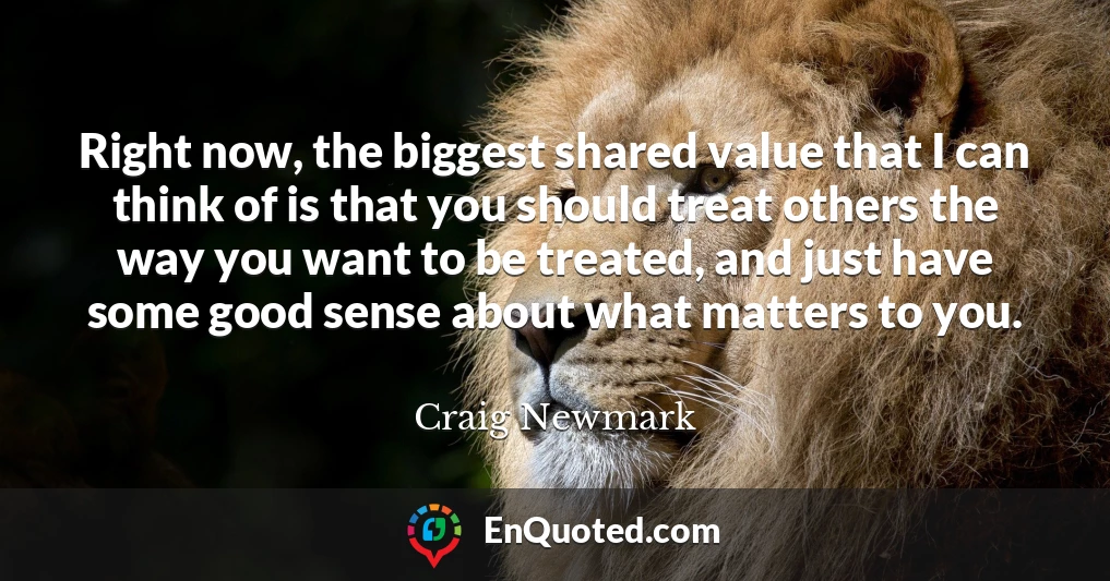 Right now, the biggest shared value that I can think of is that you should treat others the way you want to be treated, and just have some good sense about what matters to you.