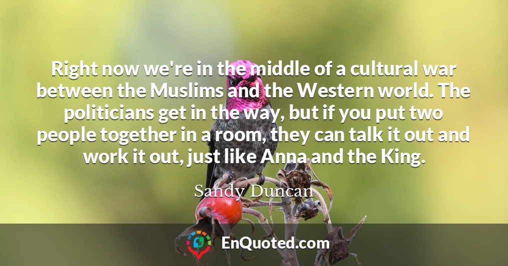 Right now we're in the middle of a cultural war between the Muslims and the Western world. The politicians get in the way, but if you put two people together in a room, they can talk it out and work it out, just like Anna and the King.