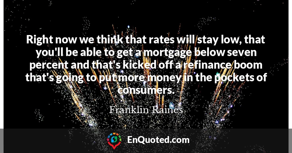 Right now we think that rates will stay low, that you'll be able to get a mortgage below seven percent and that's kicked off a refinance boom that's going to put more money in the pockets of consumers.