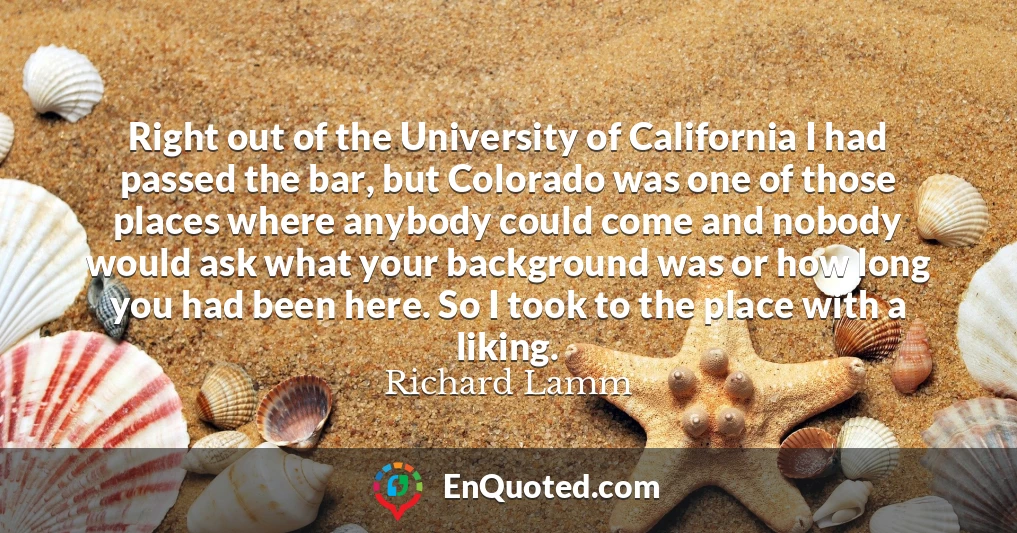 Right out of the University of California I had passed the bar, but Colorado was one of those places where anybody could come and nobody would ask what your background was or how long you had been here. So I took to the place with a liking.
