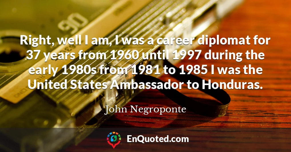Right, well I am, I was a career diplomat for 37 years from 1960 until 1997 during the early 1980s from 1981 to 1985 I was the United States Ambassador to Honduras.
