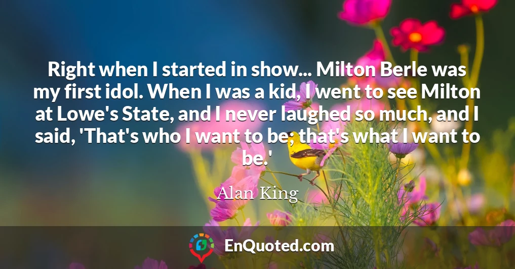 Right when I started in show... Milton Berle was my first idol. When I was a kid, I went to see Milton at Lowe's State, and I never laughed so much, and I said, 'That's who I want to be; that's what I want to be.'