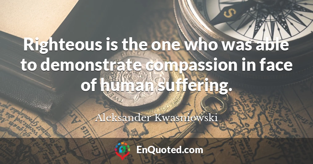 Righteous is the one who was able to demonstrate compassion in face of human suffering.