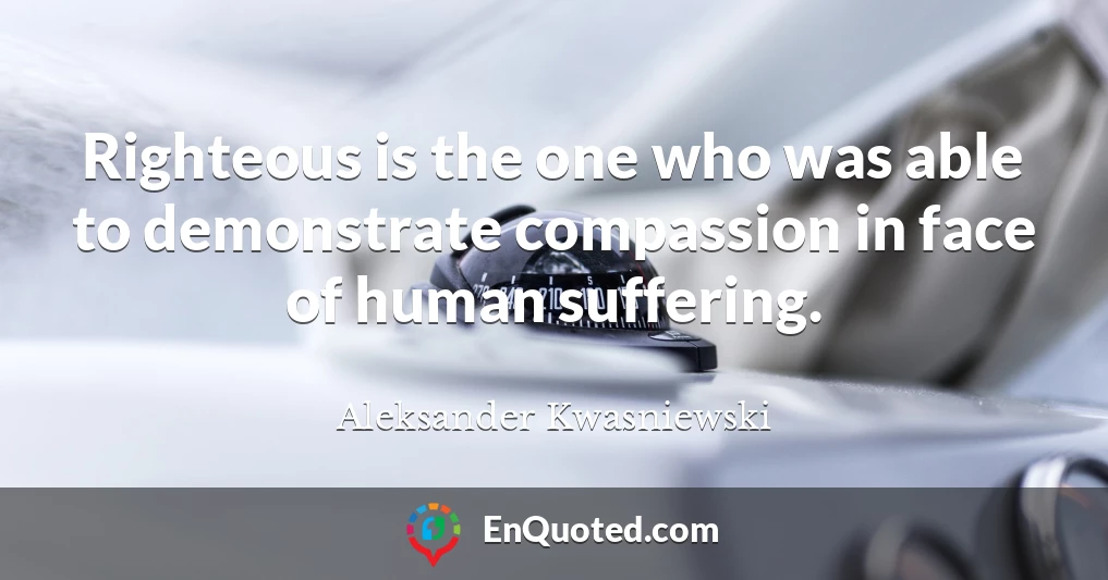 Righteous is the one who was able to demonstrate compassion in face of human suffering.