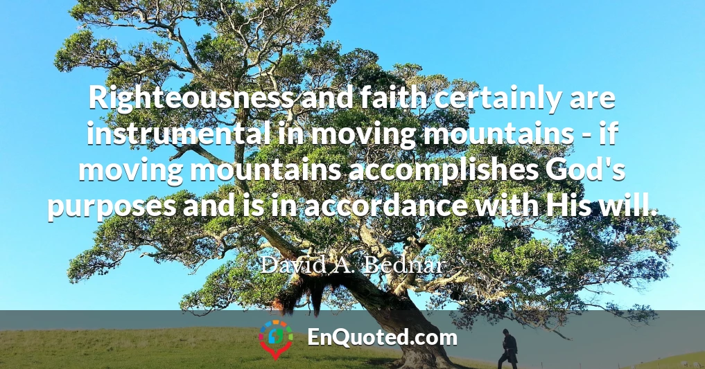 Righteousness and faith certainly are instrumental in moving mountains - if moving mountains accomplishes God's purposes and is in accordance with His will.