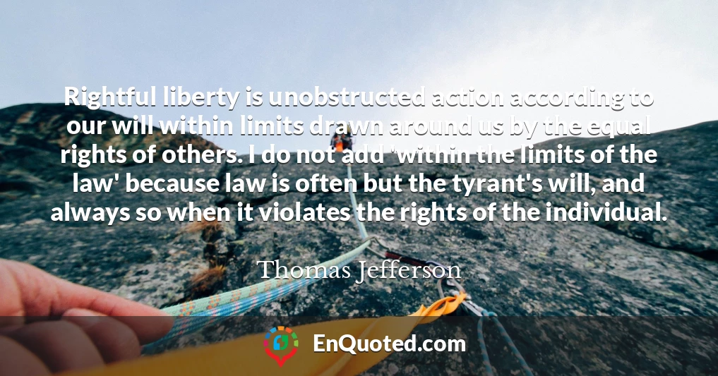 Rightful liberty is unobstructed action according to our will within limits drawn around us by the equal rights of others. I do not add 'within the limits of the law' because law is often but the tyrant's will, and always so when it violates the rights of the individual.