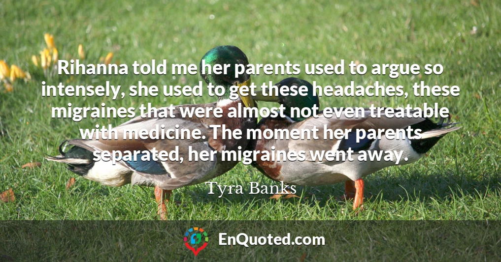Rihanna told me her parents used to argue so intensely, she used to get these headaches, these migraines that were almost not even treatable with medicine. The moment her parents separated, her migraines went away.