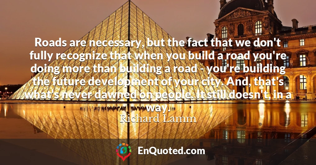 Roads are necessary, but the fact that we don't fully recognize that when you build a road you're doing more than building a road - you're building the future development of your city. And, that's what's never dawned on people. It still doesn't, in a way.