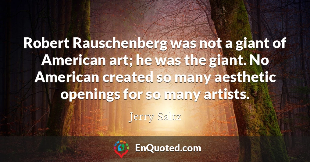 Robert Rauschenberg was not a giant of American art; he was the giant. No American created so many aesthetic openings for so many artists.
