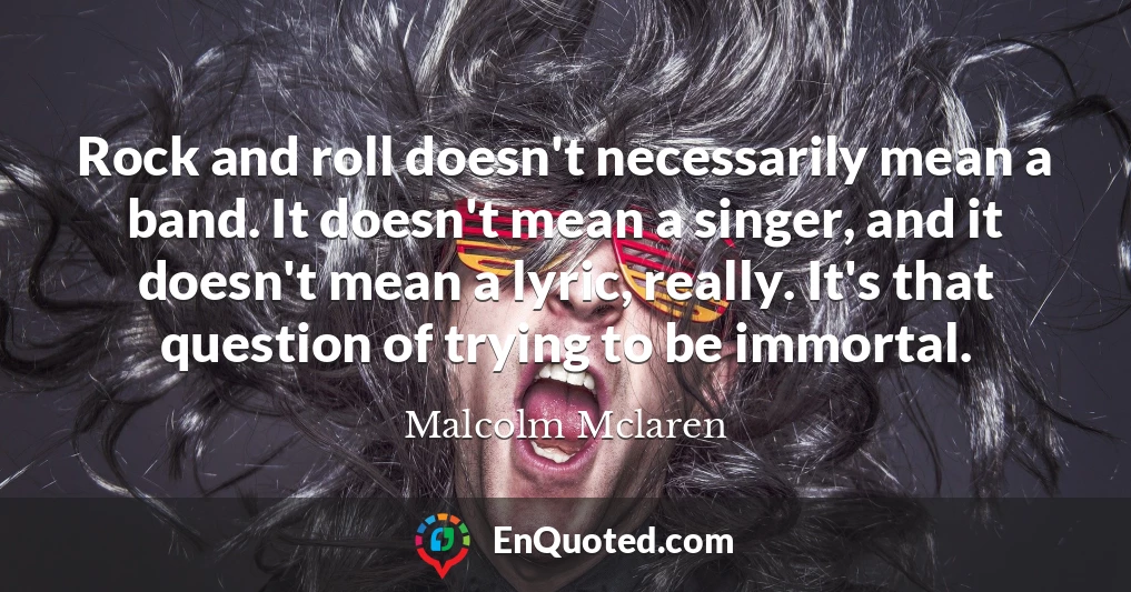 Rock and roll doesn't necessarily mean a band. It doesn't mean a singer, and it doesn't mean a lyric, really. It's that question of trying to be immortal.