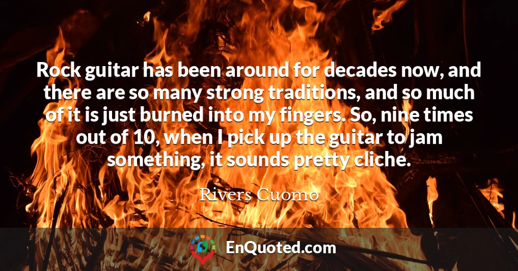 Rock guitar has been around for decades now, and there are so many strong traditions, and so much of it is just burned into my fingers. So, nine times out of 10, when I pick up the guitar to jam something, it sounds pretty cliche.