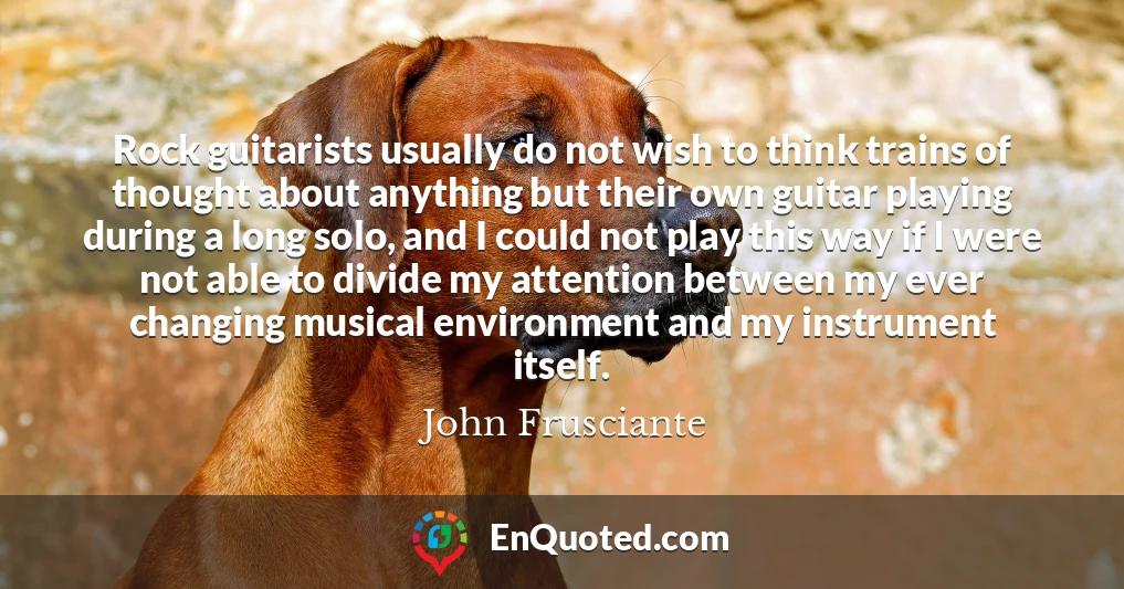 Rock guitarists usually do not wish to think trains of thought about anything but their own guitar playing during a long solo, and I could not play this way if I were not able to divide my attention between my ever changing musical environment and my instrument itself.