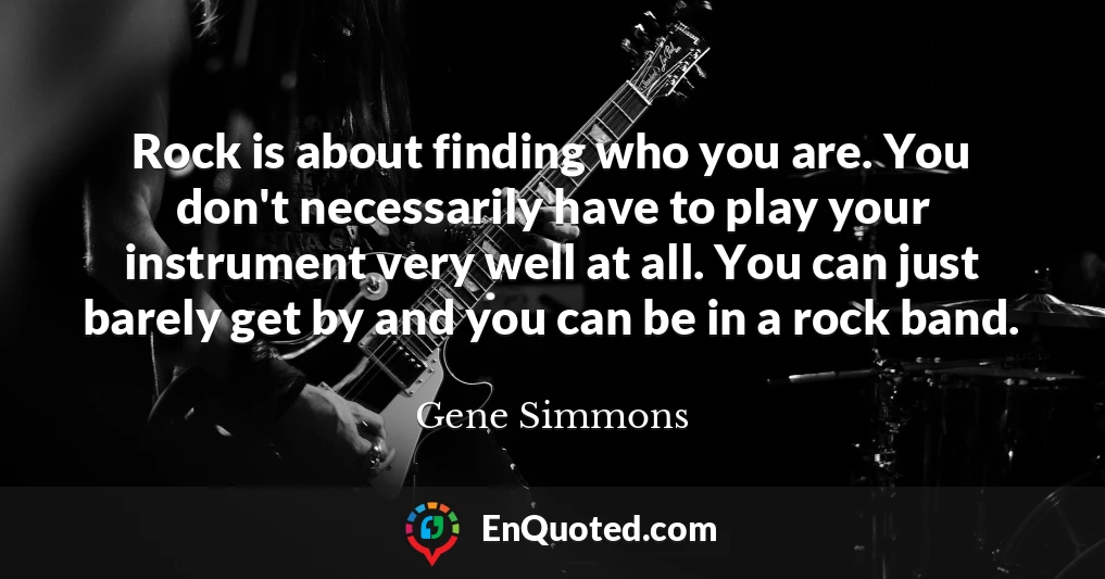 Rock is about finding who you are. You don't necessarily have to play your instrument very well at all. You can just barely get by and you can be in a rock band.