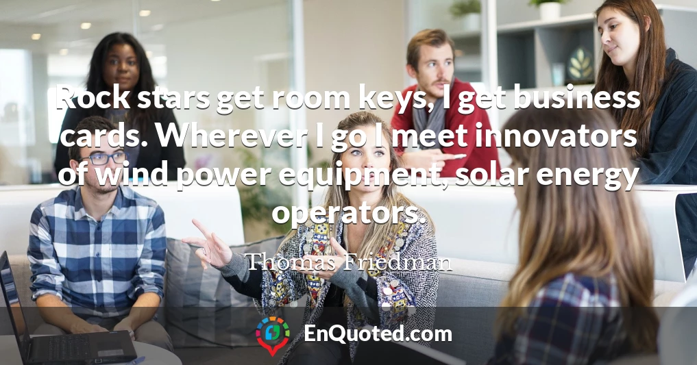 Rock stars get room keys, I get business cards. Wherever I go I meet innovators of wind power equipment, solar energy operators.
