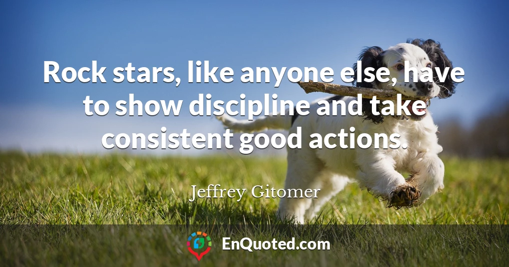 Rock stars, like anyone else, have to show discipline and take consistent good actions.