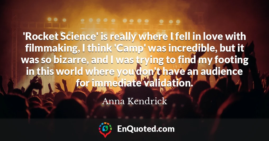 'Rocket Science' is really where I fell in love with filmmaking, I think 'Camp' was incredible, but it was so bizarre, and I was trying to find my footing in this world where you don't have an audience for immediate validation.