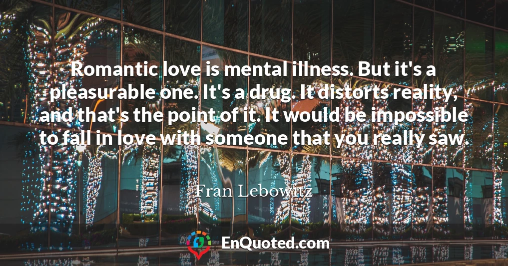 Romantic love is mental illness. But it's a pleasurable one. It's a drug. It distorts reality, and that's the point of it. It would be impossible to fall in love with someone that you really saw.