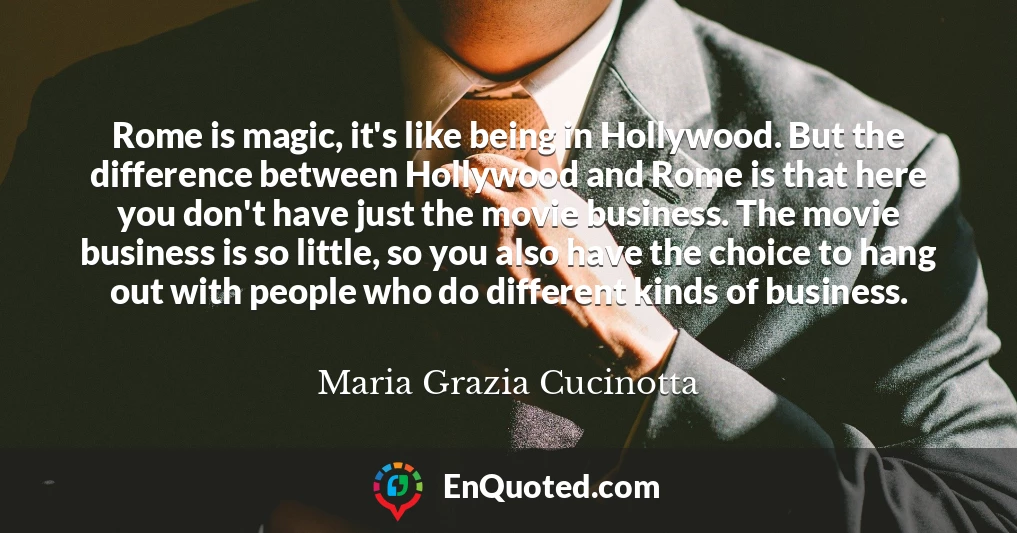 Rome is magic, it's like being in Hollywood. But the difference between Hollywood and Rome is that here you don't have just the movie business. The movie business is so little, so you also have the choice to hang out with people who do different kinds of business.