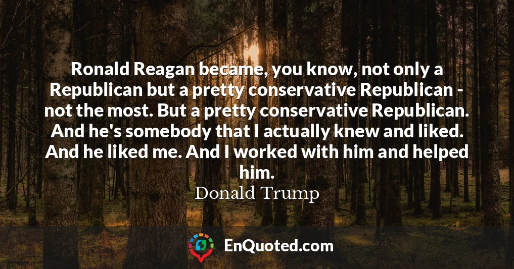 Ronald Reagan became, you know, not only a Republican but a pretty conservative Republican - not the most. But a pretty conservative Republican. And he's somebody that I actually knew and liked. And he liked me. And I worked with him and helped him.
