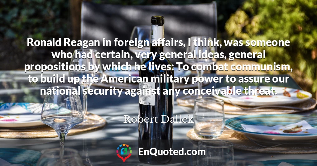 Ronald Reagan in foreign affairs, I think, was someone who had certain, very general ideas, general propositions by which he lives: To combat communism, to build up the American military power to assure our national security against any conceivable threat.