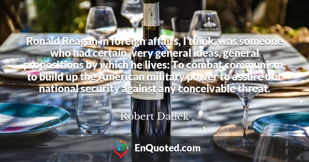 Ronald Reagan in foreign affairs, I think, was someone who had certain, very general ideas, general propositions by which he lives: To combat communism, to build up the American military power to assure our national security against any conceivable threat.