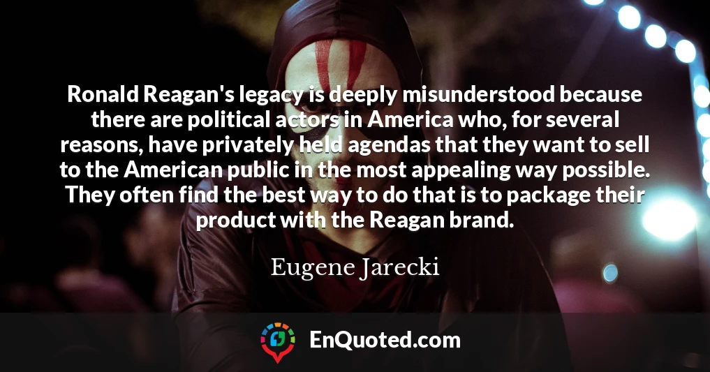 Ronald Reagan's legacy is deeply misunderstood because there are political actors in America who, for several reasons, have privately held agendas that they want to sell to the American public in the most appealing way possible. They often find the best way to do that is to package their product with the Reagan brand.