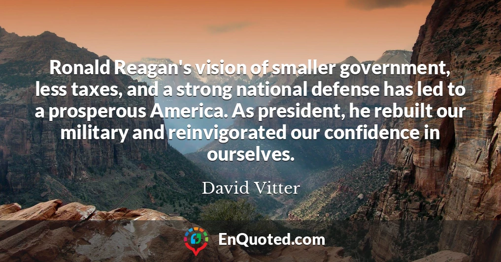 Ronald Reagan's vision of smaller government, less taxes, and a strong national defense has led to a prosperous America. As president, he rebuilt our military and reinvigorated our confidence in ourselves.