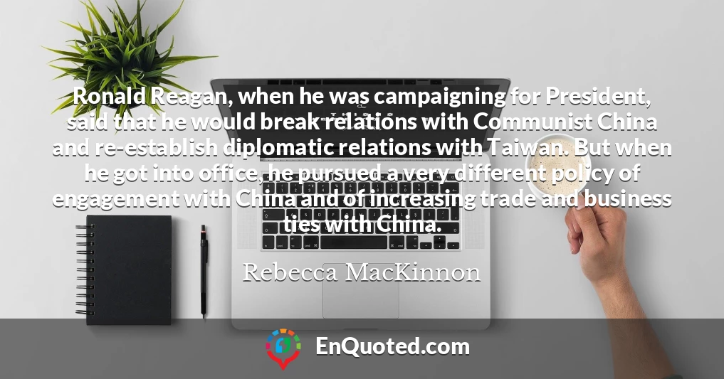 Ronald Reagan, when he was campaigning for President, said that he would break relations with Communist China and re-establish diplomatic relations with Taiwan. But when he got into office, he pursued a very different policy of engagement with China and of increasing trade and business ties with China.