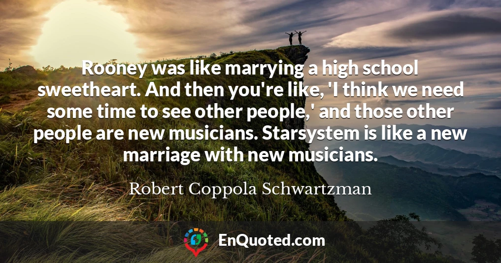 Rooney was like marrying a high school sweetheart. And then you're like, 'I think we need some time to see other people,' and those other people are new musicians. Starsystem is like a new marriage with new musicians.
