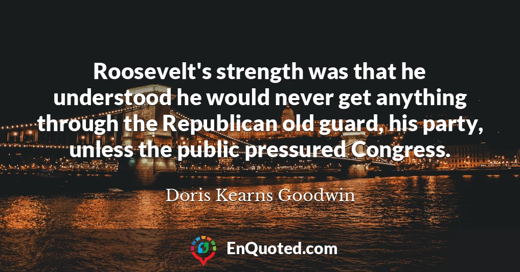Roosevelt's strength was that he understood he would never get anything through the Republican old guard, his party, unless the public pressured Congress.