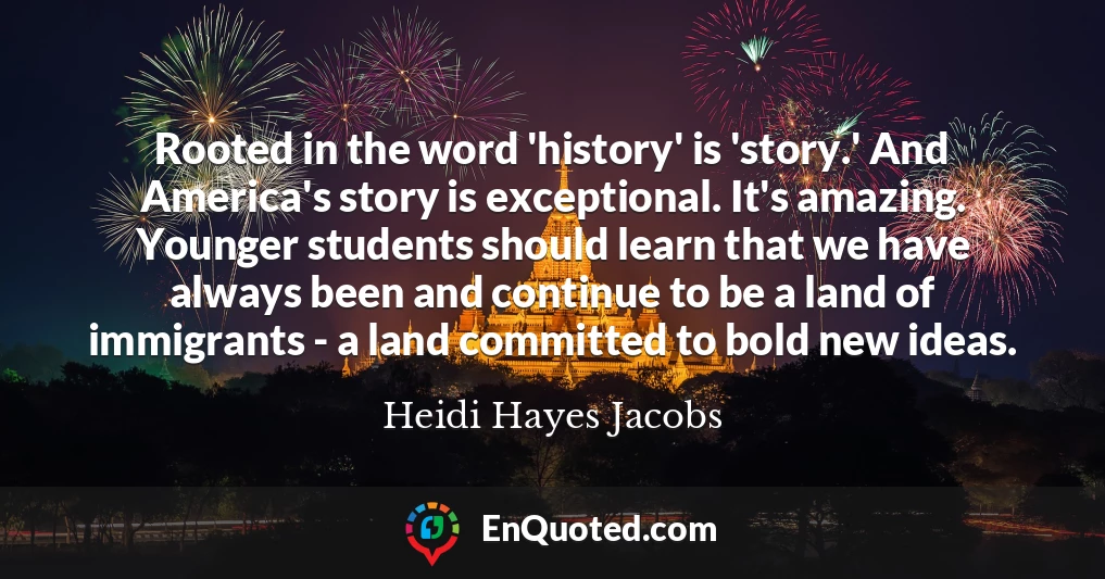Rooted in the word 'history' is 'story.' And America's story is exceptional. It's amazing. Younger students should learn that we have always been and continue to be a land of immigrants - a land committed to bold new ideas.