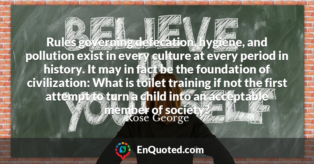 Rules governing defecation, hygiene, and pollution exist in every culture at every period in history. It may in fact be the foundation of civilization: What is toilet training if not the first attempt to turn a child into an acceptable member of society?