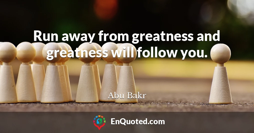 Run away from greatness and greatness will follow you.
