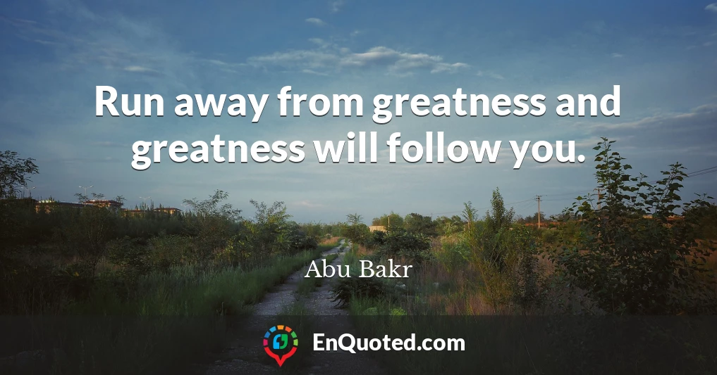 Run away from greatness and greatness will follow you.