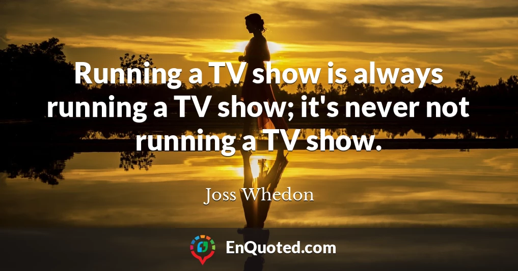 Running a TV show is always running a TV show; it's never not running a TV show.